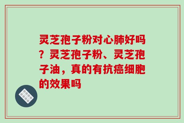 灵芝孢子粉对心肺好吗？灵芝孢子粉、灵芝孢子油，真的有抗癌细胞的效果吗
