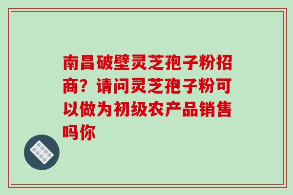 南昌破壁灵芝孢子粉招商?请问灵芝孢子粉可以做为初级农产品销售吗你 南昌破壁灵芝孢子粉招商?请问灵芝孢子粉可以做为初级农产品销售吗你