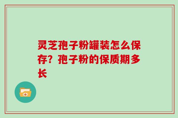 灵芝孢子粉罐装怎么保存？孢子粉的保质期多长