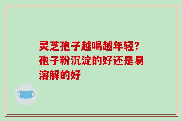 灵芝孢子越喝越年轻?孢子粉沉淀的好还是易溶解的好 灵芝孢子越喝越年轻?孢子粉沉淀的好还是易溶解的好