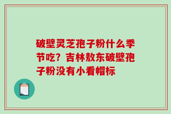 破壁灵芝孢子粉什么季节吃?吉林敖东破壁孢子粉没有小看帽标 破壁灵芝孢子粉什么季节吃?吉林敖东破壁孢子粉没有小看帽标