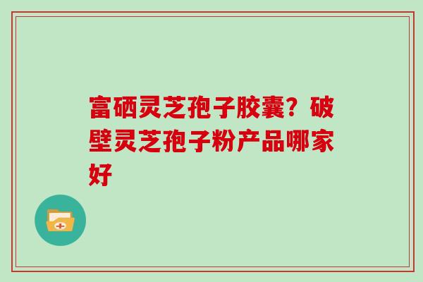 富硒灵芝孢子胶囊？破壁灵芝孢子粉产品哪家好