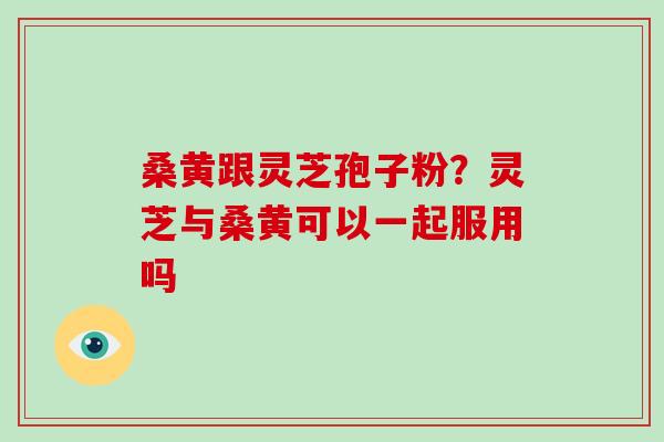 桑黄跟灵芝孢子粉？灵芝与桑黄可以一起服用吗