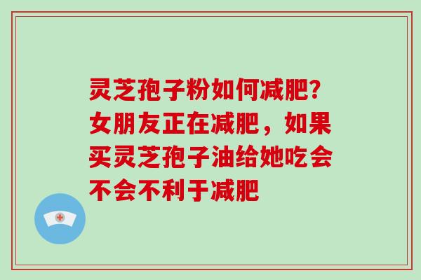 灵芝孢子粉如何？女朋友正在，如果买灵芝孢子油给她吃会不会不利于