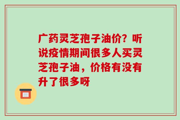 广药灵芝孢子油价?听说疫情期间很多人买灵芝孢子油,价格有没有升了很多呀 广药灵芝孢子油价?听说疫情期间很多人买灵芝孢子油,价格有没有升了很多呀