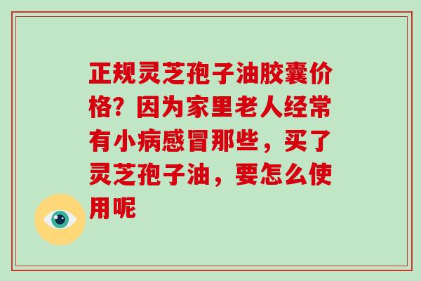 正规灵芝孢子油胶囊价格？因为家里老人经常有小病感冒那些，买了灵芝孢子油，要怎么使用呢