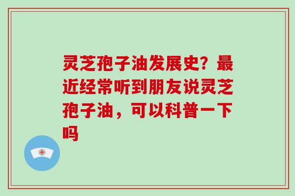 灵芝孢子油发展史？近经常听到朋友说灵芝孢子油，可以科普一下吗