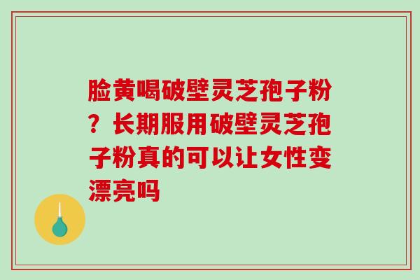 脸黄喝破壁灵芝孢子粉?长期服用破壁灵芝孢子粉真的可以让女性变漂亮吗 脸黄喝破壁灵芝孢子粉?长期服用破壁灵芝孢子粉真的可以让女性变漂亮吗