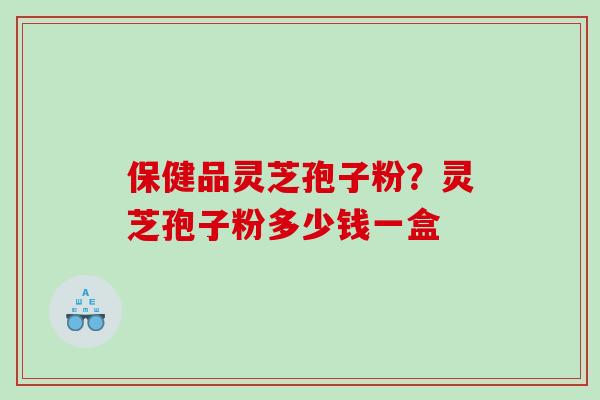 保健品灵芝孢子粉?灵芝孢子粉多少钱一盒 保健品灵芝孢子粉?灵芝孢子粉多少钱一盒