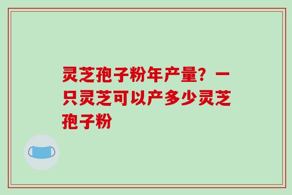 灵芝孢子粉年产量？一只灵芝可以产多少灵芝孢子粉