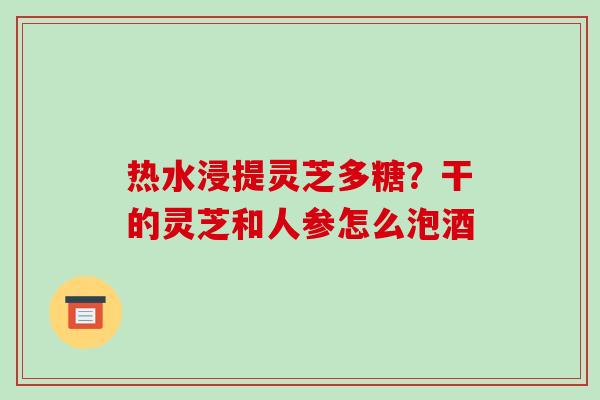 热水浸提灵芝多糖?干的灵芝和人参怎么泡酒 热水浸提灵芝多糖?干的灵芝和人参怎么泡酒