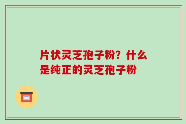 片状灵芝孢子粉?什么是纯正的灵芝孢子粉 片状灵芝孢子粉?什么是纯正的灵芝孢子粉