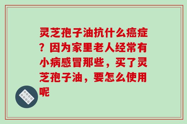 灵芝孢子油抗什么症?因为家里老人经常有小那些,买了灵芝孢子油,要怎么使用呢 灵芝孢子油抗什么症?因为家里老人经常有小那些,买了灵芝孢子油,要怎么使用呢