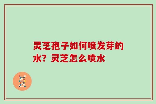 灵芝孢子如何喷发芽的水？灵芝怎么喷水