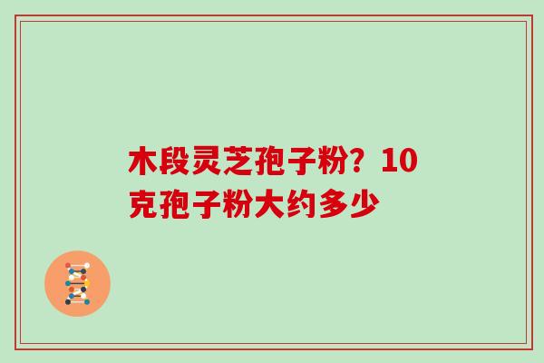 木段灵芝孢子粉？10克孢子粉大约多少