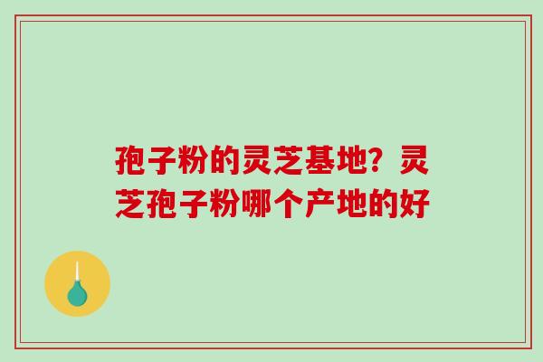 孢子粉的灵芝基地?灵芝孢子粉哪个产地的好 孢子粉的灵芝基地?灵芝孢子粉哪个产地的好