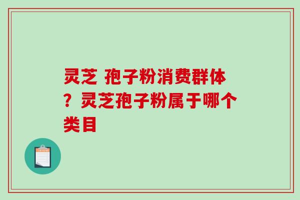 灵芝 孢子粉消费群体？灵芝孢子粉属于哪个类目