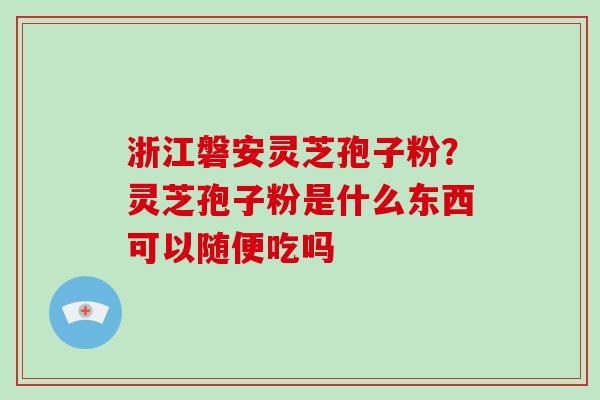 浙江磐安灵芝孢子粉？灵芝孢子粉是什么东西可以随便吃吗