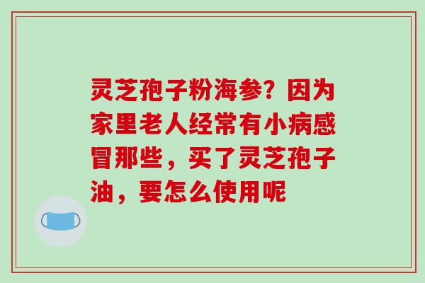 灵芝孢子粉海参？因为家里老人经常有小那些，买了灵芝孢子油，要怎么使用呢