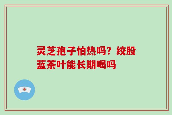 灵芝孢子怕热吗?绞股蓝茶叶能长期喝吗 灵芝孢子怕热吗?绞股蓝茶叶能长期喝吗