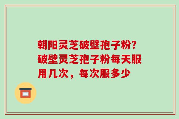 朝阳灵芝破壁孢子粉？破壁灵芝孢子粉每天服用几次，每次服多少