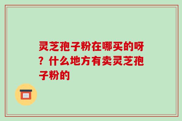 灵芝孢子粉在哪买的呀？什么地方有卖灵芝孢子粉的