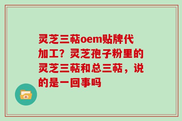 灵芝三萜oem贴牌代加工?灵芝孢子粉里的灵芝三萜和总三萜,说的是一回事吗 灵芝三萜oem贴牌代加工?灵芝孢子粉里的灵芝三萜和总三萜,说的是一回事吗