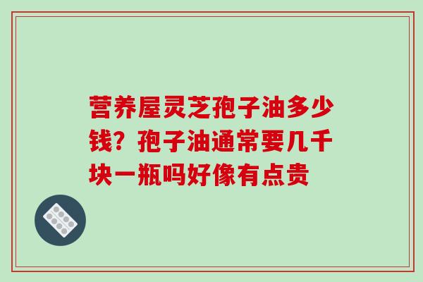 营养屋灵芝孢子油多少钱?孢子油通常要几千块一瓶吗好像有点贵 营养屋灵芝孢子油多少钱?孢子油通常要几千块一瓶吗好像有点贵