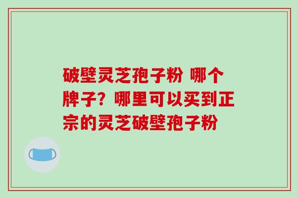 破壁灵芝孢子粉 哪个牌子?哪里可以买到正宗的灵芝破壁孢子粉 破壁灵芝孢子粉 哪个牌子?哪里可以买到正宗的灵芝破壁孢子粉