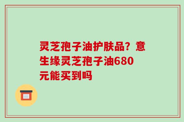 灵芝孢子油护肤品?意生缘灵芝孢子油680元能买到吗 灵芝孢子油护肤品?意生缘灵芝孢子油680元能买到吗