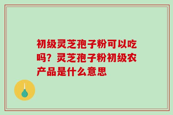 初级灵芝孢子粉可以吃吗？灵芝孢子粉初级农产品是什么意思