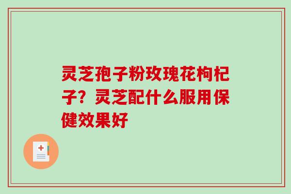 灵芝孢子粉玫瑰花枸杞子？灵芝配什么服用保健效果好