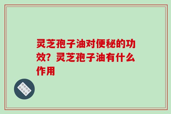 灵芝孢子油对的功效？灵芝孢子油有什么作用