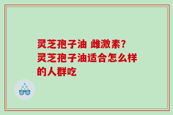 灵芝孢子油 雌激素？灵芝孢子油适合怎么样的人群吃