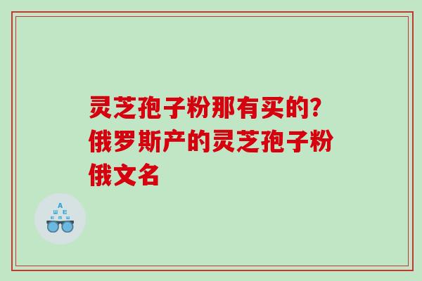 灵芝孢子粉那有买的？俄罗斯产的灵芝孢子粉俄文名