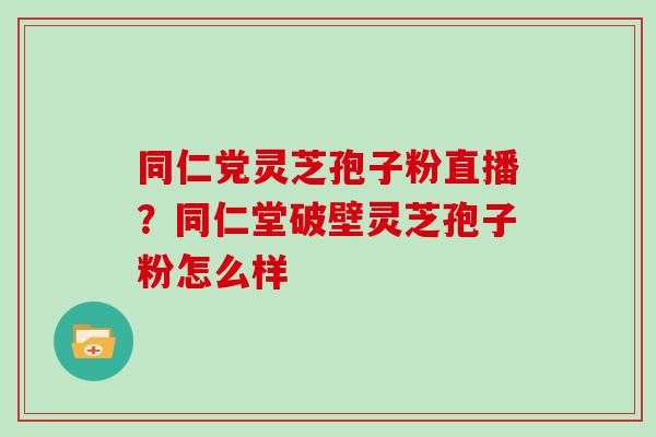 同仁党灵芝孢子粉直播?同仁堂破壁灵芝孢子粉怎么样 同仁党灵芝孢子粉直播?同仁堂破壁灵芝孢子粉怎么样
