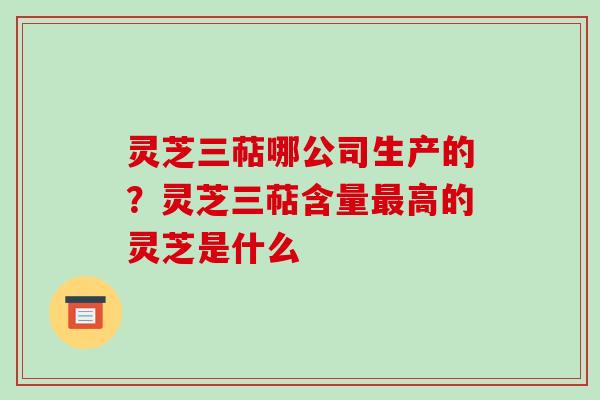 灵芝三萜哪公司生产的？灵芝三萜含量高的灵芝是什么