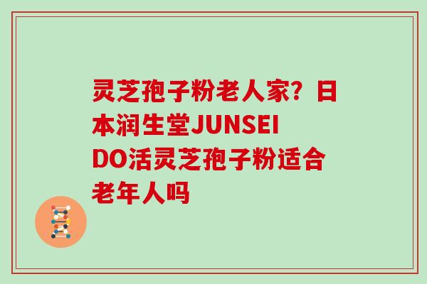 灵芝孢子粉老人家?日本润生堂JUNSEIDO活灵芝孢子粉适合老年人吗 灵芝孢子粉老人家?日本润生堂JUNSEIDO活灵芝孢子粉适合老年人吗