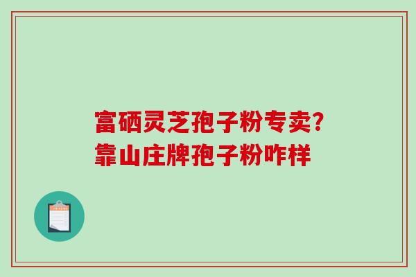 富硒灵芝孢子粉专卖？靠山庄牌孢子粉咋样