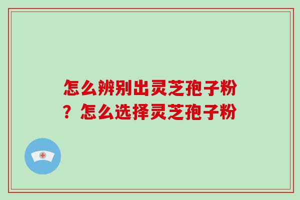 怎么辨别出灵芝孢子粉?怎么选择灵芝孢子粉 怎么辨别出灵芝孢子粉?怎么选择灵芝孢子粉