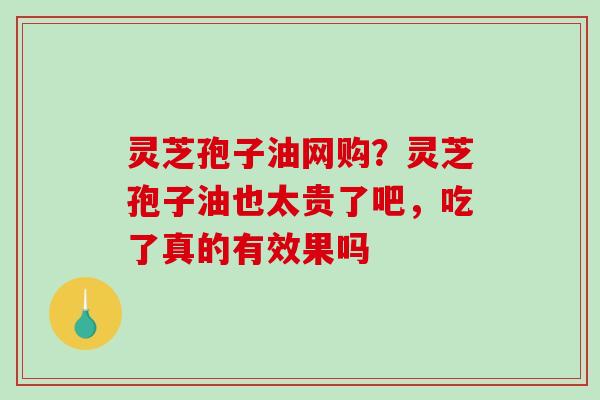 灵芝孢子油网购？灵芝孢子油也太贵了吧，吃了真的有效果吗
