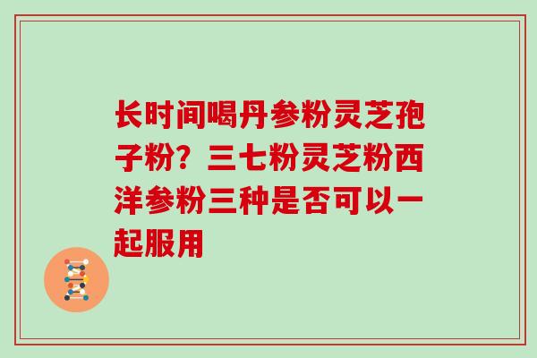 长时间喝丹参粉灵芝孢子粉？三七粉灵芝粉西洋参粉三种是否可以一起服用