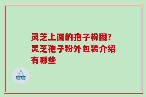 灵芝上面的孢子粉图?灵芝孢子粉外包装介绍有哪些 灵芝上面的孢子粉图?灵芝孢子粉外包装介绍有哪些
