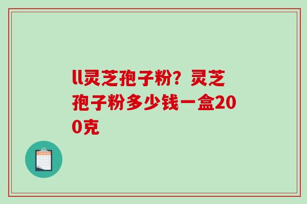 ll灵芝孢子粉？灵芝孢子粉多少钱一盒200克