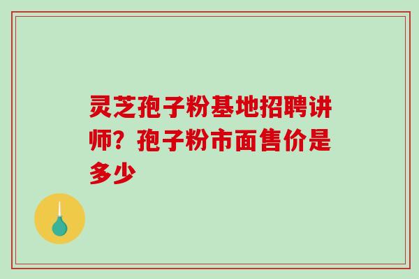 灵芝孢子粉基地招聘讲师?孢子粉市面售价是多少 灵芝孢子粉基地招聘讲师?孢子粉市面售价是多少