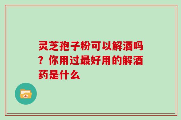 灵芝孢子粉可以解酒吗？你用过好用的解酒药是什么