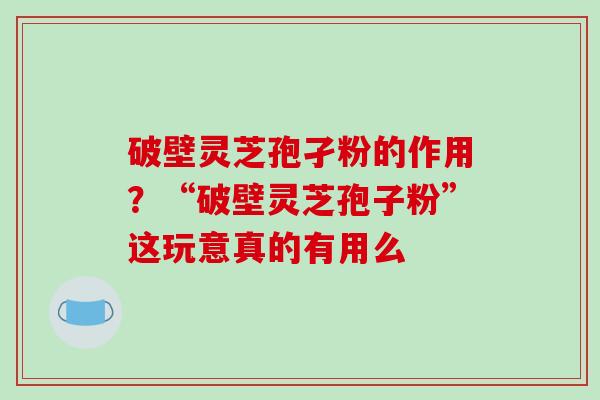 破壁灵芝孢孑粉的作用?“破壁灵芝孢子粉”这玩意真的有用么 破壁灵芝孢孑粉的作用?“破壁灵芝孢子粉”这玩意真的有用么