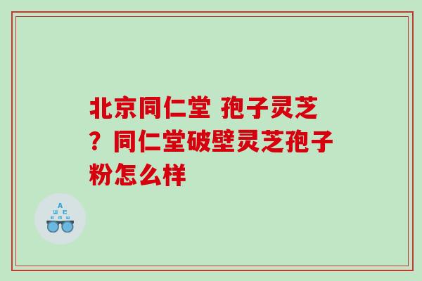 北京同仁堂 孢子灵芝?同仁堂破壁灵芝孢子粉怎么样 北京同仁堂 孢子灵芝?同仁堂破壁灵芝孢子粉怎么样