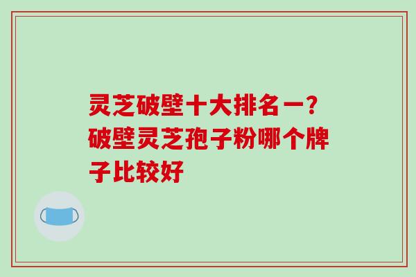 灵芝破壁十大排名一？破壁灵芝孢子粉哪个牌子比较好
