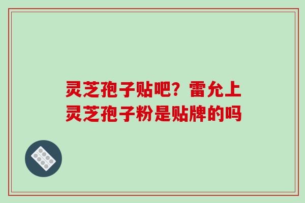 灵芝孢子贴吧?雷允上灵芝孢子粉是贴牌的吗 灵芝孢子贴吧?雷允上灵芝孢子粉是贴牌的吗